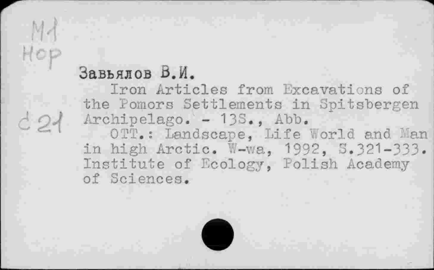 ﻿СР
2-І
Завьялов В.И.
Iron Articles from Excavations of the Pomors Settlements in Spitsbergen Archipelago. - 13S., Ahh.
OTT.: Landscape, Life World and Lan in high Arctic. W-wa, 1992, S.321-333. Institute of Ecology, Polish Academy of Sciences.